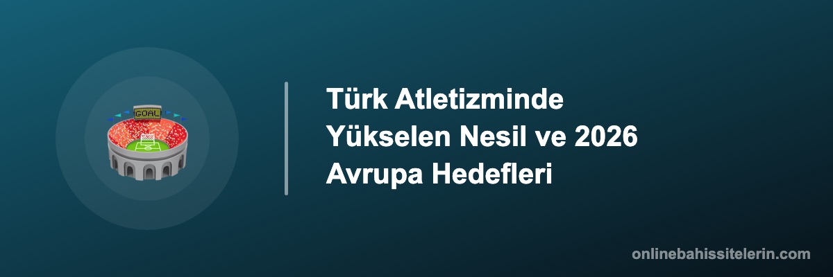 Türk Atletizminde Yükselen Nesil ve 2026 Avrupa Hedefleri